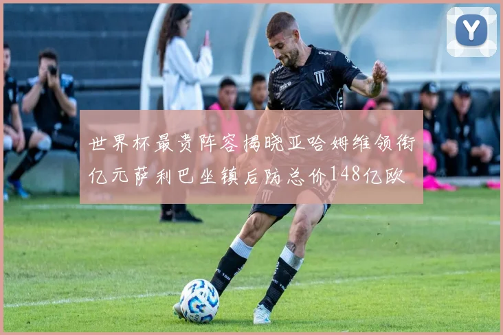 世界杯最贵阵容揭晓亚哈姆维领衔亿元萨利巴坐镇后防总价148亿欧