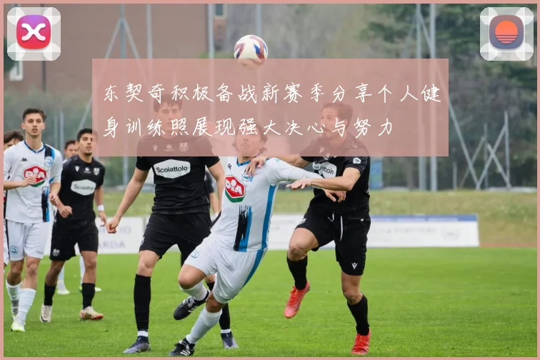 东契奇积极备战新赛季分享个人健身训练照展现强大决心与努力