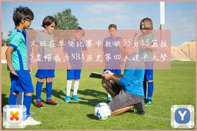 文班在单场比赛中狂砍35分15篮板5盖帽成为NBA历史第四人追平大梦鲨鱼天勾