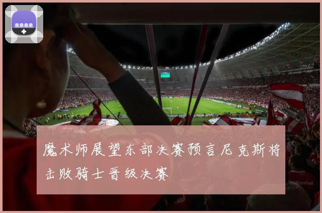 魔术师展望东部决赛预言尼克斯将击败骑士晋级决赛