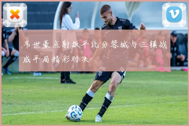 韦世豪点射扳平比分蓉城与三镇战成平局精彩对决