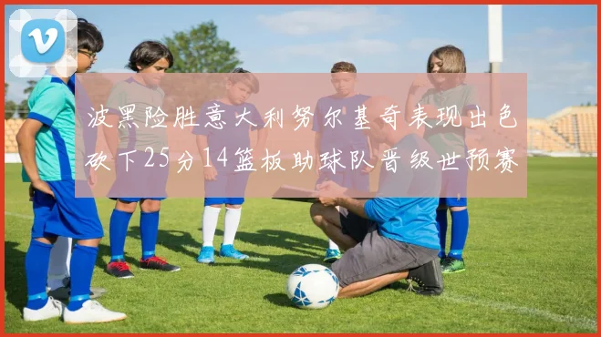 波黑险胜意大利努尔基奇表现出色砍下25分14篮板助球队晋级世预赛