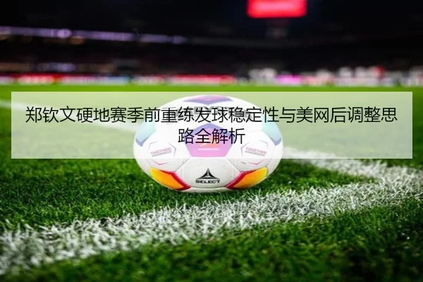 郑钦文硬地赛季前重练发球稳定性与美网后调整思路全解析